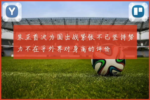 朱正首次为国出战紧张不已坚持努力不在乎外界对身高的评价