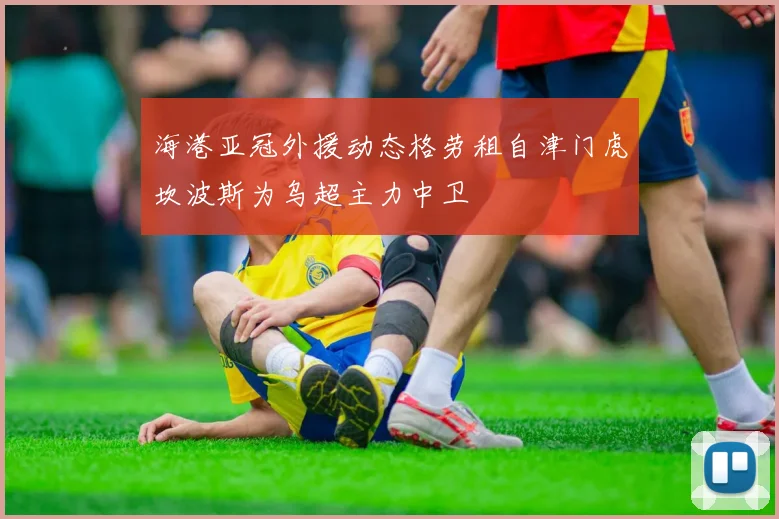 海港亚冠外援动态格劳租自津门虎坎波斯为乌超主力中卫