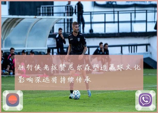 独行侠老板赞尼尔森塑造赢球文化影响深远将持续传承