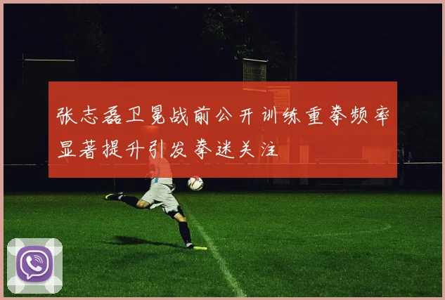 张志磊卫冕战前公开训练重拳频率显著提升引发拳迷关注