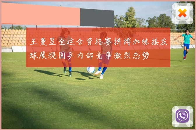 王曼昱全运会资格赛拼搏加练接发球展现国乒内部竞争激烈态势