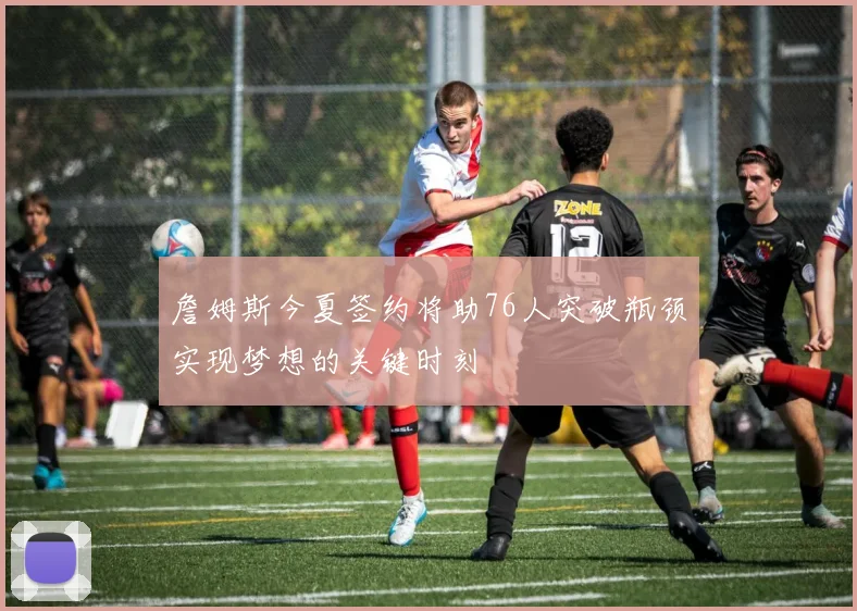 詹姆斯今夏签约将助76人突破瓶颈实现梦想的关键时刻