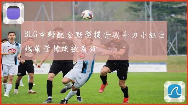BLG中野配合默契提升战斗力小组出线前景持续被看好