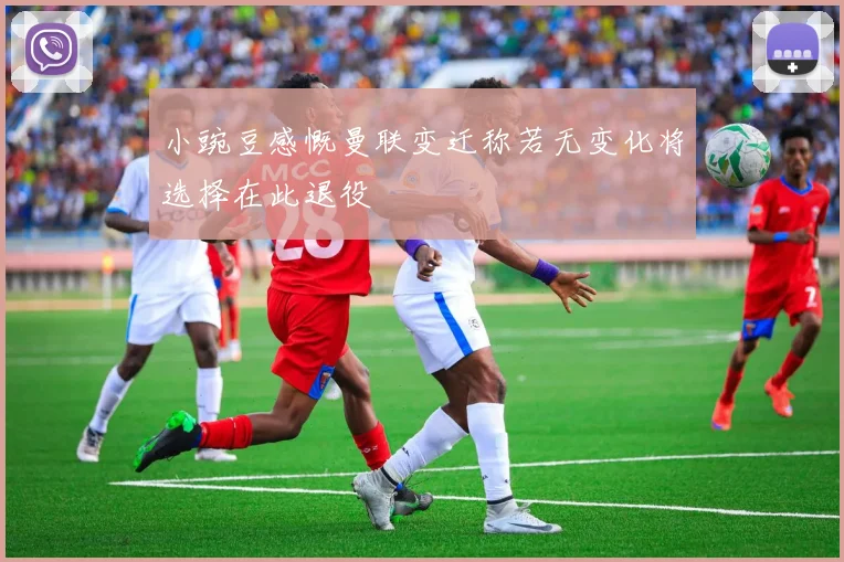 小豌豆感慨曼联变迁称若无变化将选择在此退役